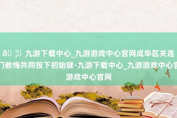 🦄九游下载中心_九游游戏中心官网成华区关连部门教悔共同按下初始键-九游下载中心_九游游戏中心官网