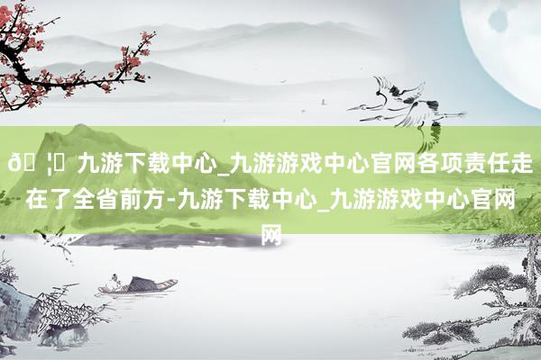 🦄九游下载中心_九游游戏中心官网各项责任走在了全省前方-九游下载中心_九游游戏中心官网