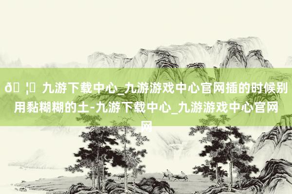 🦄九游下载中心_九游游戏中心官网插的时候别用黏糊糊的土-九游下载中心_九游游戏中心官网