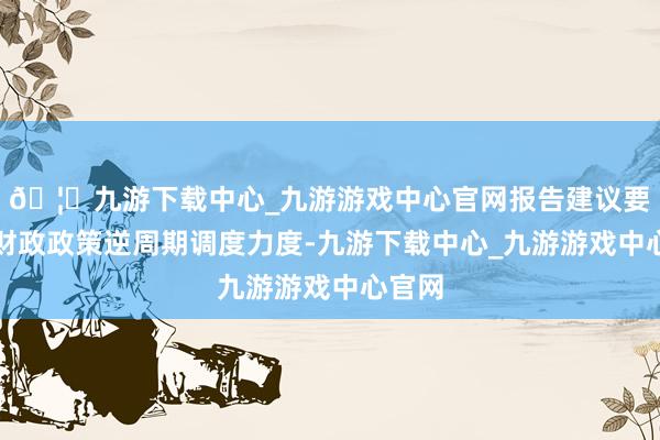 🦄九游下载中心_九游游戏中心官网报告建议要加大财政政策逆周期调度力度-九游下载中心_九游游戏中心官网