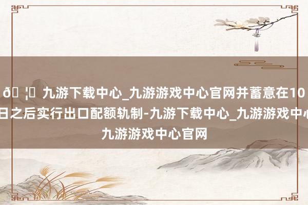 🦄九游下载中心_九游游戏中心官网并蓄意在10月16日之后实行出口配额轨制-九游下载中心_九游游戏中心官网