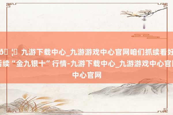 🦄九游下载中心_九游游戏中心官网咱们抓续看好后续“金九银十”行情-九游下载中心_九游游戏中心官网