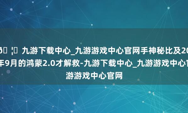 🦄九游下载中心_九游游戏中心官网手神秘比及2020年9月的鸿蒙2.0才解救-九游下载中心_九游游戏中心官网