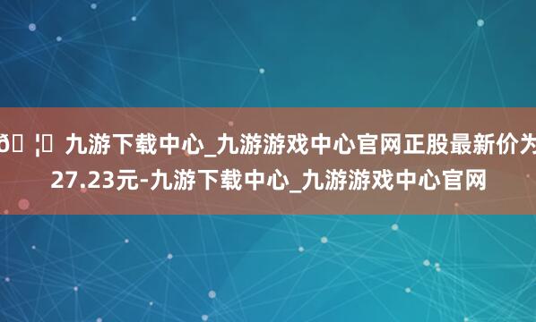🦄九游下载中心_九游游戏中心官网正股最新价为27.23元-九游下载中心_九游游戏中心官网