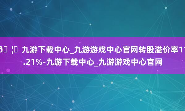 🦄九游下载中心_九游游戏中心官网转股溢价率11.21%-九游下载中心_九游游戏中心官网
