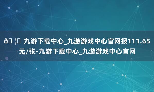 🦄九游下载中心_九游游戏中心官网报111.65元/张-九游下载中心_九游游戏中心官网