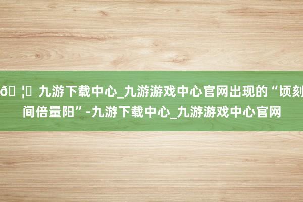 🦄九游下载中心_九游游戏中心官网出现的“顷刻间倍量阳”-九游下载中心_九游游戏中心官网