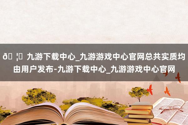 🦄九游下载中心_九游游戏中心官网总共实质均由用户发布-九游下载中心_九游游戏中心官网