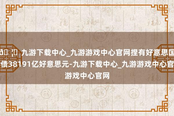 🦄九游下载中心_九游游戏中心官网捏有好意思国国债38191亿好意思元-九游下载中心_九游游戏中心官网