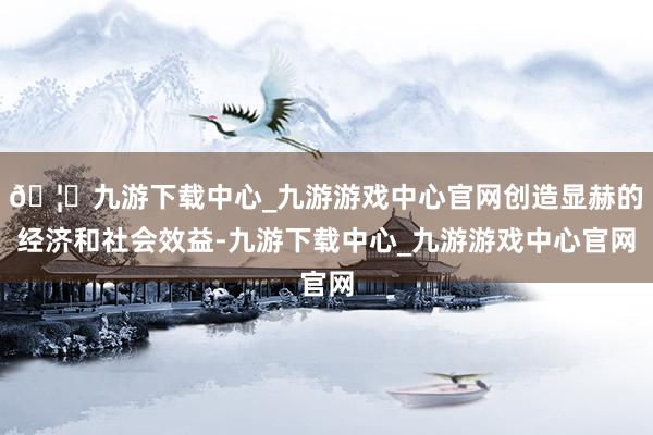 🦄九游下载中心_九游游戏中心官网创造显赫的经济和社会效益-九游下载中心_九游游戏中心官网