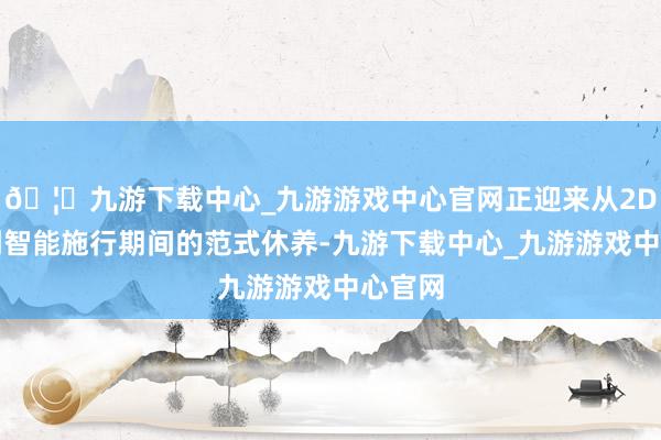 🦄九游下载中心_九游游戏中心官网正迎来从2D平面到智能施行期间的范式休养-九游下载中心_九游游戏中心官网