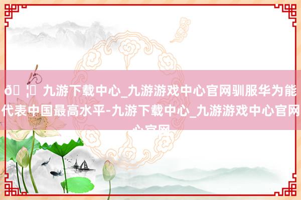 🦄九游下载中心_九游游戏中心官网驯服华为能代表中国最高水平-九游下载中心_九游游戏中心官网