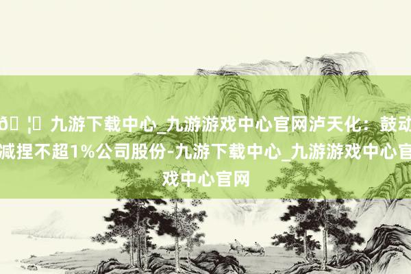 🦄九游下载中心_九游游戏中心官网泸天化：鼓动拟减捏不超1%公司股份-九游下载中心_九游游戏中心官网