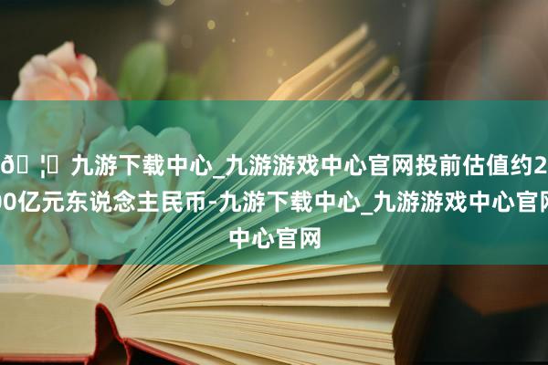 🦄九游下载中心_九游游戏中心官网投前估值约200亿元东说念主民币-九游下载中心_九游游戏中心官网