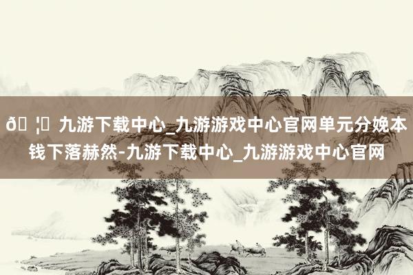 🦄九游下载中心_九游游戏中心官网单元分娩本钱下落赫然-九游下载中心_九游游戏中心官网