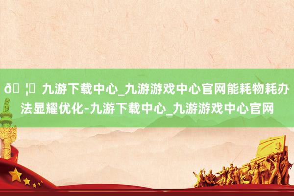 🦄九游下载中心_九游游戏中心官网能耗物耗办法显耀优化-九游下载中心_九游游戏中心官网