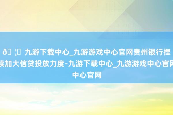 🦄九游下载中心_九游游戏中心官网贵州银行捏续加大信贷投放力度-九游下载中心_九游游戏中心官网