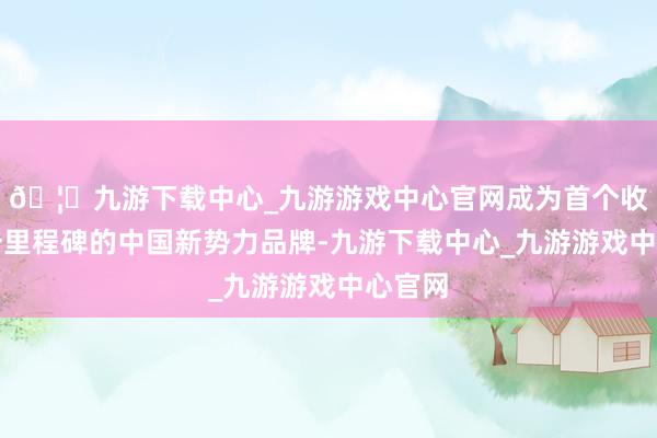 🦄九游下载中心_九游游戏中心官网成为首个收场这一里程碑的中国新势力品牌-九游下载中心_九游游戏中心官网