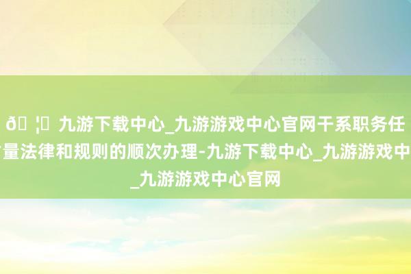 🦄九游下载中心_九游游戏中心官网干系职务任免按估量法律和规则的顺次办理-九游下载中心_九游游戏中心官网
