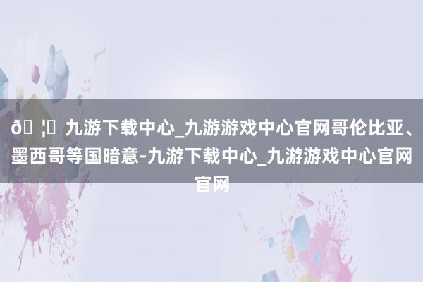 🦄九游下载中心_九游游戏中心官网哥伦比亚、墨西哥等国暗意-九游下载中心_九游游戏中心官网