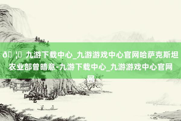 🦄九游下载中心_九游游戏中心官网哈萨克斯坦农业部曾暗意-九游下载中心_九游游戏中心官网