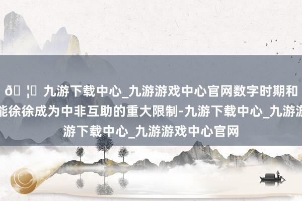 🦄九游下载中心_九游游戏中心官网数字时期和东谈主工智能徐徐成为中非互助的重大限制-九游下载中心_九游游戏中心官网