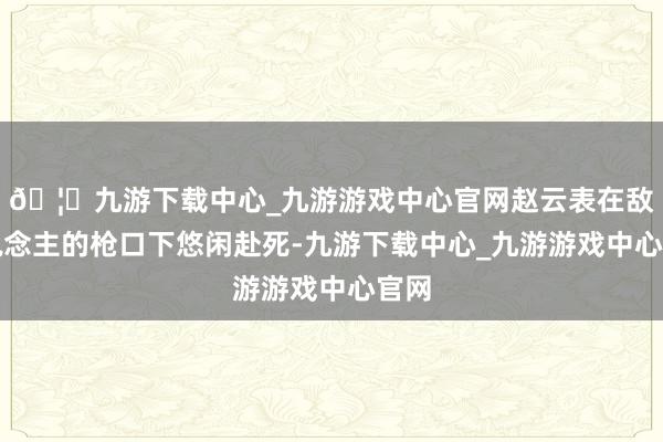 🦄九游下载中心_九游游戏中心官网赵云表在敌东说念主的枪口下悠闲赴死-九游下载中心_九游游戏中心官网