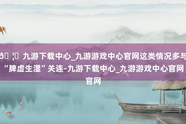 🦄九游下载中心_九游游戏中心官网这类情况多与“脾虚生湿”关连-九游下载中心_九游游戏中心官网