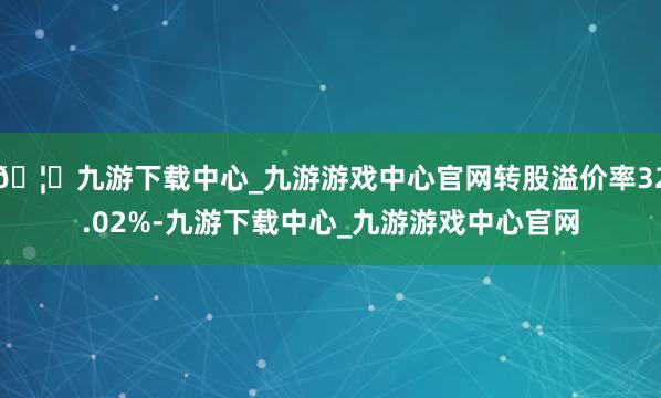 🦄九游下载中心_九游游戏中心官网转股溢价率32.02%-九游下载中心_九游游戏中心官网