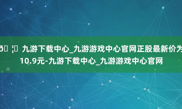 🦄九游下载中心_九游游戏中心官网正股最新价为10.9元-九游下载中心_九游游戏中心官网