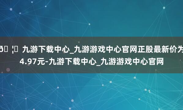 🦄九游下载中心_九游游戏中心官网正股最新价为4.97元-九游下载中心_九游游戏中心官网