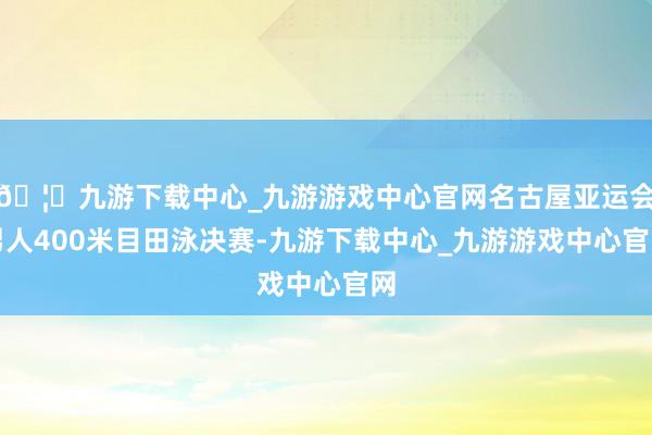 🦄九游下载中心_九游游戏中心官网名古屋亚运会男人400米目田泳决赛-九游下载中心_九游游戏中心官网