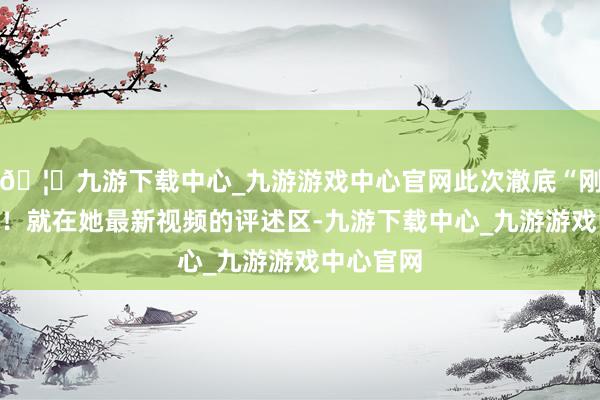 🦄九游下载中心_九游游戏中心官网此次澈底“刚”起来了！就在她最新视频的评述区-九游下载中心_九游游戏中心官网
