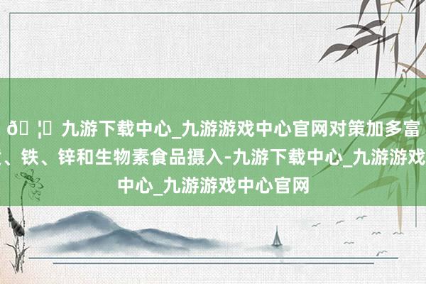 🦄九游下载中心_九游游戏中心官网对策加多富含卵白质、铁、锌和生物素食品摄入-九游下载中心_九游游戏中心官网
