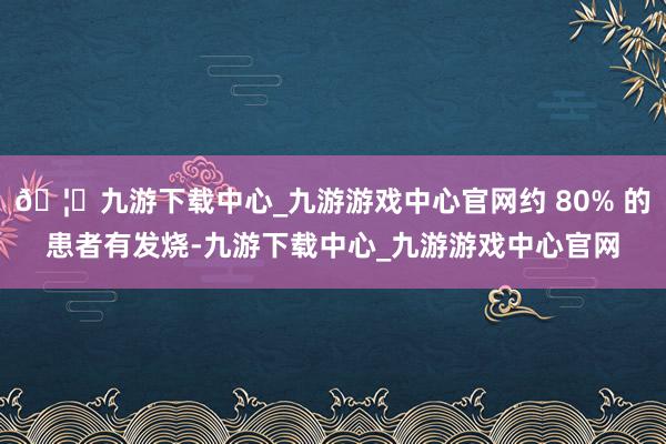 🦄九游下载中心_九游游戏中心官网约 80% 的患者有发烧-九游下载中心_九游游戏中心官网