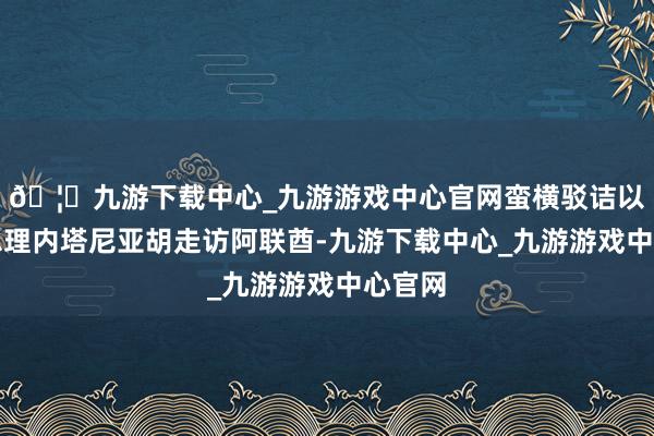 🦄九游下载中心_九游游戏中心官网蛮横驳诘以色列总理内塔尼亚胡走访阿联酋-九游下载中心_九游游戏中心官网