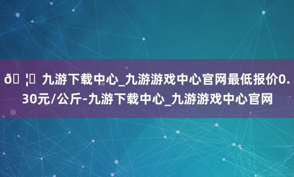 🦄九游下载中心_九游游戏中心官网最低报价0.30元/公斤-九游下载中心_九游游戏中心官网