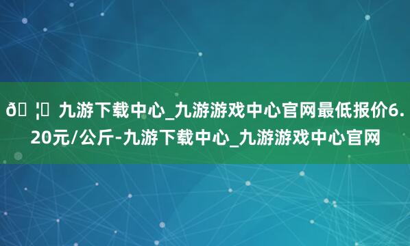 🦄九游下载中心_九游游戏中心官网最低报价6.20元/公斤-九游下载中心_九游游戏中心官网