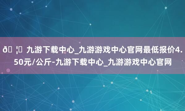 🦄九游下载中心_九游游戏中心官网最低报价4.50元/公斤-九游下载中心_九游游戏中心官网