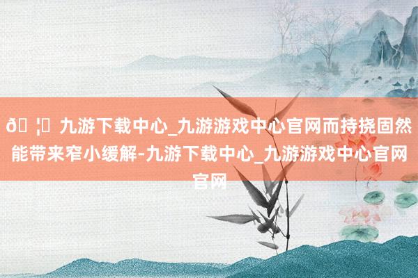 🦄九游下载中心_九游游戏中心官网而持挠固然能带来窄小缓解-九游下载中心_九游游戏中心官网