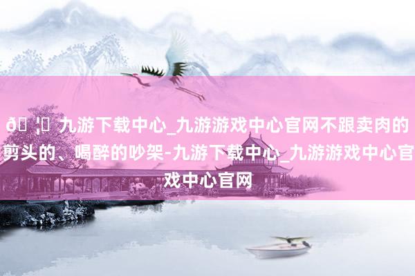 🦄九游下载中心_九游游戏中心官网不跟卖肉的、剪头的、喝醉的吵架-九游下载中心_九游游戏中心官网