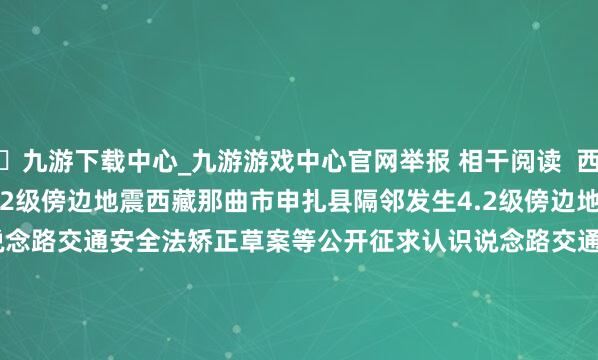 🦄九游下载中心_九游游戏中心官网举报 相干阅读  西藏那曲市申扎县隔邻发生4.2级傍边地震西藏那曲市申扎县隔邻发生4.2级傍边地震    920  09-19 20:28     说念路交通安全法矫正草案等公开征求认识说念路交通安全法矫正草案等公开征求认识    362  08-28 18:00     新疆克孜勒苏州阿合奇县发生3.7级地震新疆克孜勒苏州阿合奇县发生3.7级地震    486  08-19 07:17     四川宜宾市高县发生3.4级地震四川宜宾市高县发生3.4级地震    703  08-11 10:53     杭州：拟合适超前布局算力网、新式电网、新一代通讯网等新式形式杭州：拟合适超前布局算力网、新式电网、新一代通讯网等新式形式    889  07-28 10:57     一财最热      点击关闭-九游下载中心_九游游戏中心官网