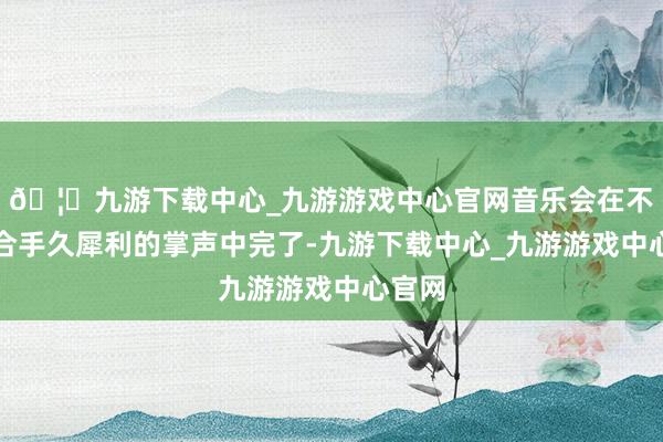 🦄九游下载中心_九游游戏中心官网音乐会在不雅众合手久犀利的掌声中完了-九游下载中心_九游游戏中心官网