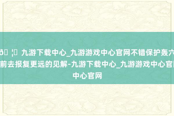 🦄九游下载中心_九游游戏中心官网不错保护轰六K前去报复更远的见解-九游下载中心_九游游戏中心官网