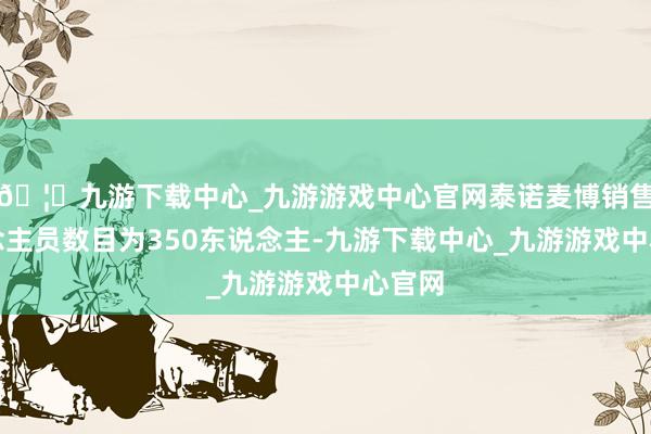 🦄九游下载中心_九游游戏中心官网泰诺麦博销售东说念主员数目为350东说念主-九游下载中心_九游游戏中心官网