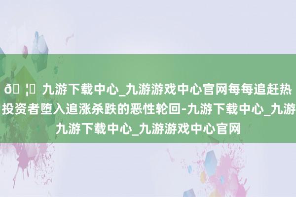 🦄九游下载中心_九游游戏中心官网每每追赶热门会导致散户投资者堕入追涨杀跌的恶性轮回-九游下载中心_九游游戏中心官网