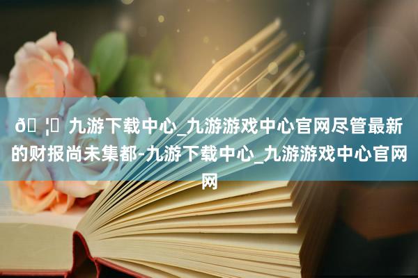 🦄九游下载中心_九游游戏中心官网 尽管最新的财报尚未集都-九游下载中心_九游游戏中心官网