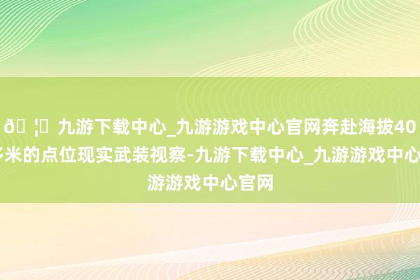 🦄九游下载中心_九游游戏中心官网奔赴海拔4000多米的点位现实武装视察-九游下载中心_九游游戏中心官网