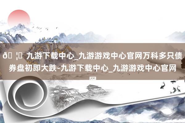 🦄九游下载中心_九游游戏中心官网万科多只债券盘初即大跌-九游下载中心_九游游戏中心官网