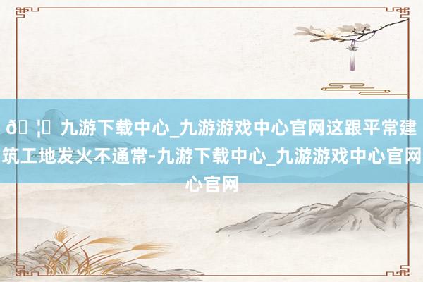 🦄九游下载中心_九游游戏中心官网这跟平常建筑工地发火不通常-九游下载中心_九游游戏中心官网
